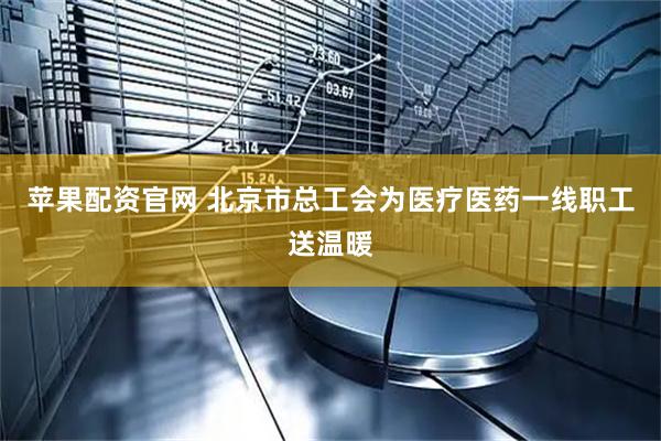 苹果配资官网 北京市总工会为医疗医药一线职工送温暖