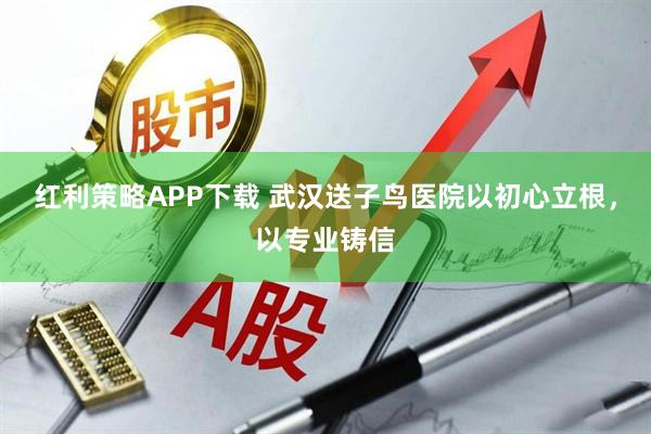 红利策略APP下载 武汉送子鸟医院以初心立根，以专业铸信