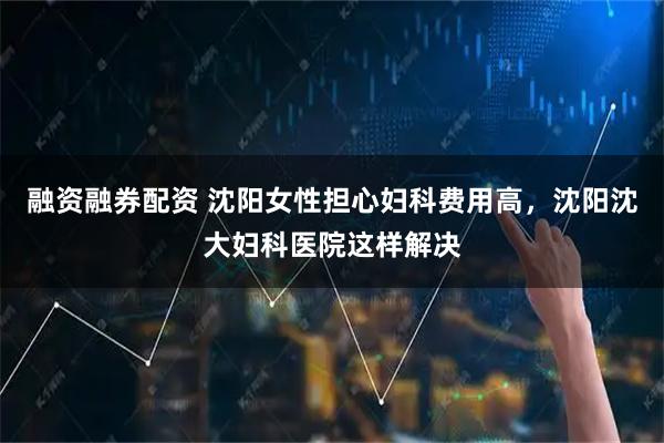 融资融券配资 沈阳女性担心妇科费用高，沈阳沈大妇科医院这样解决