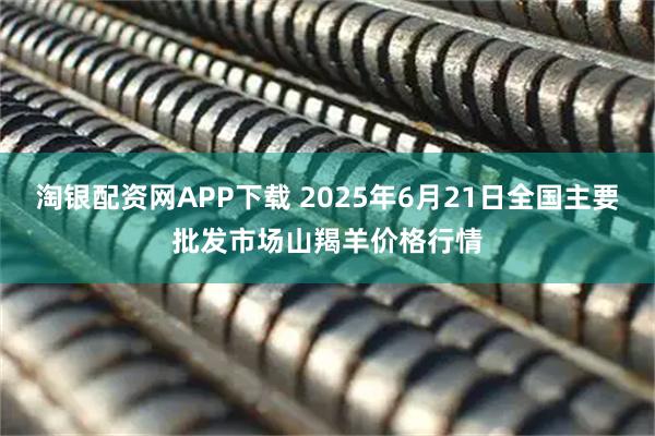 淘银配资网APP下载 2025年6月21日全国主要批发市场山羯羊价格行情