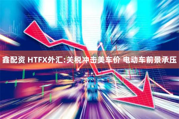 鑫配资 HTFX外汇:关税冲击美车价 电动车前景承压
