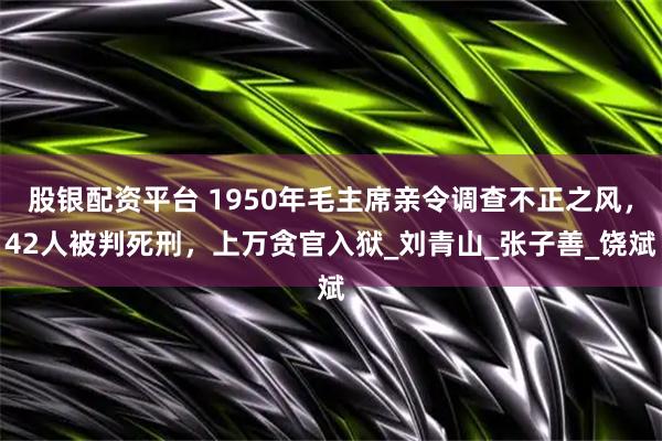股银配资平台 1950年毛主席亲令调查不正之风,42人被判死刑,上万贪官入狱_刘青山_张子善_饶斌