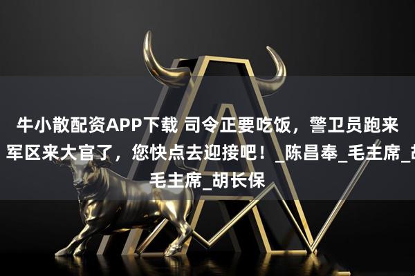 牛小散配资APP下载 司令正要吃饭，警卫员跑来报告：军区来大官了，您快点去迎接吧！_陈昌奉_毛主席_胡长保