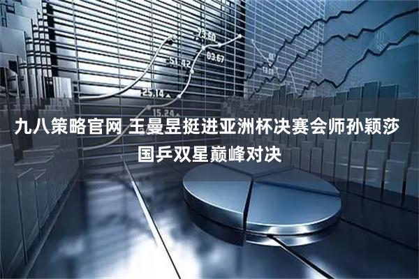 九八策略官网 王曼昱挺进亚洲杯决赛会师孙颖莎 国乒双星巅峰对决