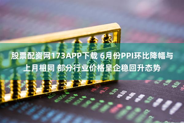 股票配资网173APP下载 6月份PPI环比降幅与上月相同 部分行业价格呈企稳回升态势