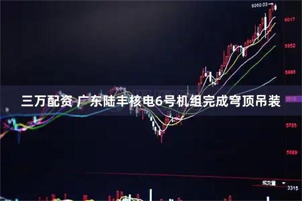 三万配资 广东陆丰核电6号机组完成穹顶吊装