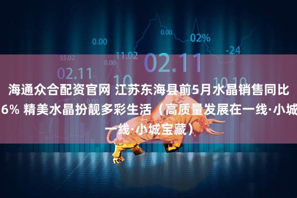 海通众合配资官网 江苏东海县前5月水晶销售同比增长36% 精美水晶扮靓多彩生活(高质量发展在一线·小城宝藏)
