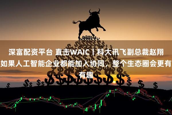 深富配资平台 直击WAIC丨科大讯飞副总裁赵翔:如果人工智能企业都能加入协同,整个生态圈会更有趣
