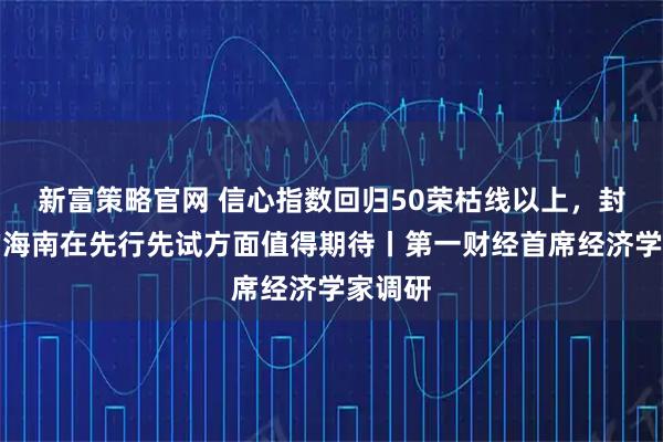 新富策略官网 信心指数回归50荣枯线以上,封关后的海南在先行先试方面值得期待丨第一财经首席经济学家调研