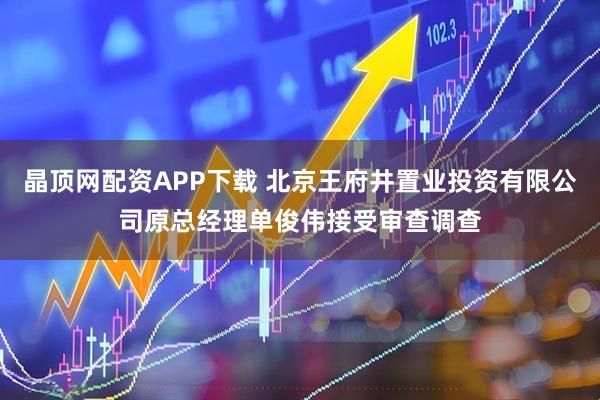 晶顶网配资APP下载 北京王府井置业投资有限公司原总经理单俊伟接受审查调查