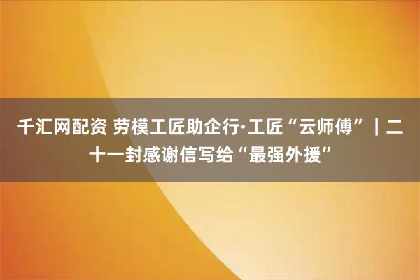 千汇网配资 劳模工匠助企行·工匠“云师傅”｜二十一封感谢信写给“最强外援”