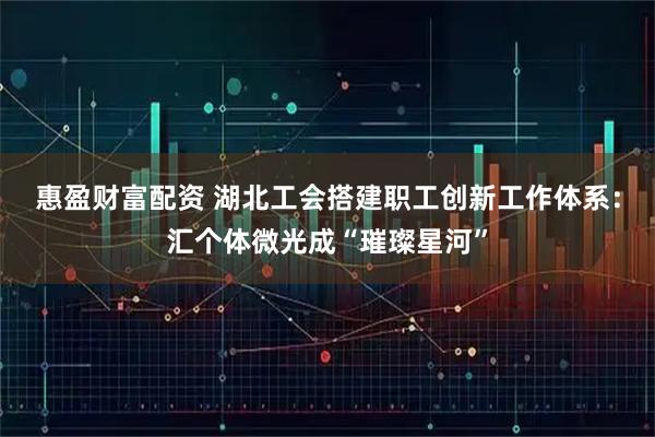 惠盈财富配资 湖北工会搭建职工创新工作体系：汇个体微光成“璀璨星河”