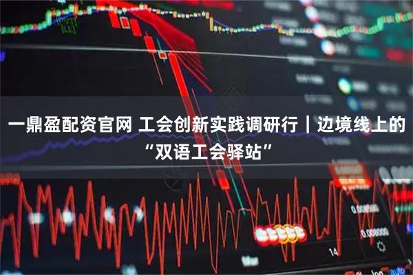 一鼎盈配资官网 工会创新实践调研行|边境线上的“双语工会驿站”