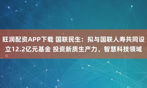旺润配资APP下载 国联民生:拟与国联人寿共同设立12.2亿元基金 投资新质生产力、智慧科技领域