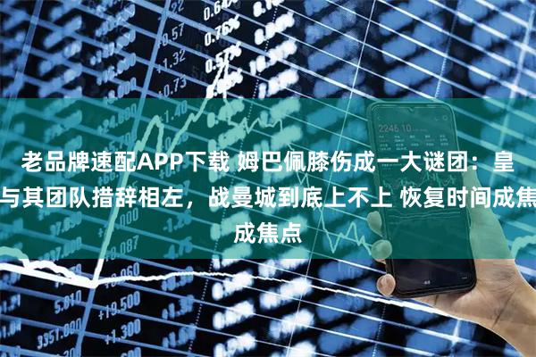 老品牌速配APP下载 姆巴佩膝伤成一大谜团:皇马与其团队措辞相左,战曼城到底上不上 恢复时间成焦点