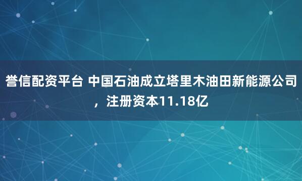 誉信配资平台 中国石油成立塔里木油田新能源公司，注册资本11.18亿