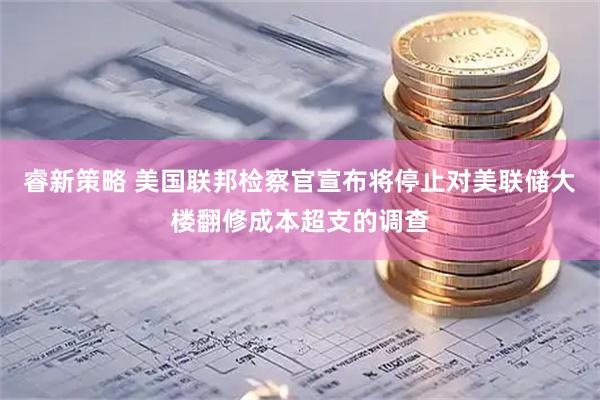 睿新策略 美国联邦检察官宣布将停止对美联储大楼翻修成本超支的调查