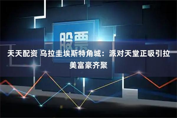 天天配资 乌拉圭埃斯特角城：派对天堂正吸引拉美富豪齐聚